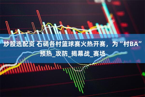 炒股选配资 石碣各村篮球赛火热开赛，为“村BA”预热_攻防_揭幕战_赛场