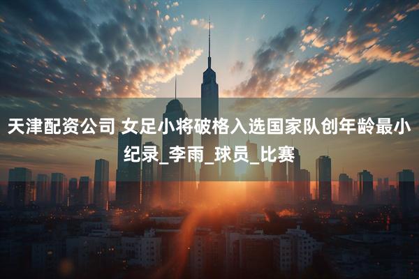 天津配资公司 女足小将破格入选国家队创年龄最小纪录_李雨_球员_比赛