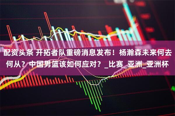 配资头条 开拓者队重磅消息发布！杨瀚森未来何去何从？中国男篮该如何应对？_比赛_亚洲_亚洲杯