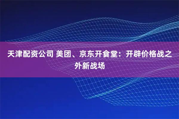 天津配资公司 美团、京东开食堂：开辟价格战之外新战场