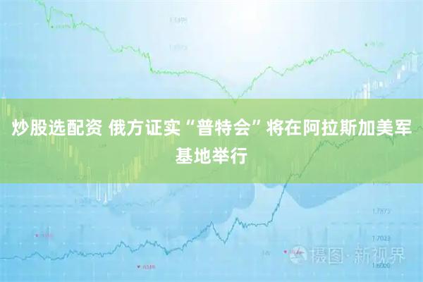 炒股选配资 俄方证实“普特会”将在阿拉斯加美军基地举行