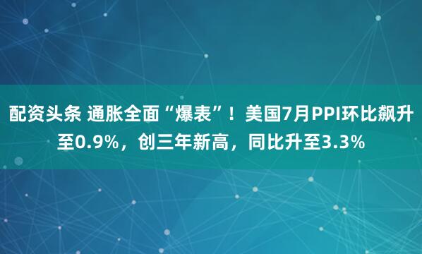 配资头条 通胀全面“爆表”！美国7月PPI环比飙升至0.9%，创三年新高，同比升至3.3%