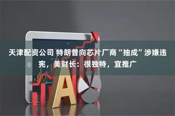 天津配资公司 特朗普向芯片厂商“抽成”涉嫌违宪，美财长：很独特，宜推广