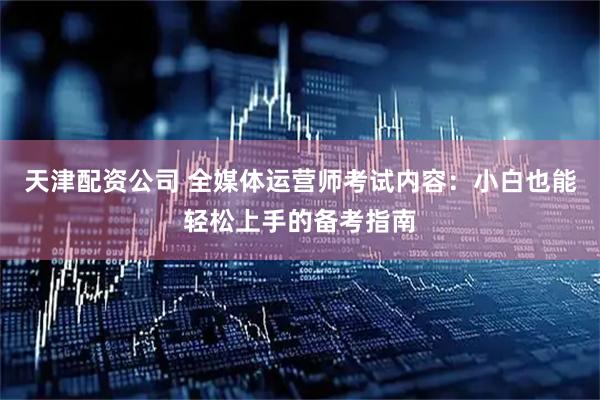 天津配资公司 全媒体运营师考试内容：小白也能轻松上手的备考指南