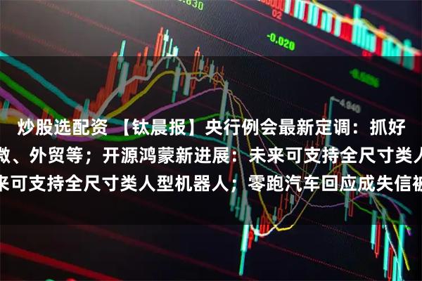 炒股选配资 【钛晨报】央行例会最新定调：抓好政策执行，加力支持小微、外贸等；开源鸿蒙新进展：未来可支持全尺寸类人型机器人；零跑汽车回应成失信被执行人