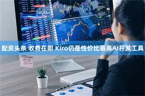 配资头条 收费在即 Kiro仍是性价比最高AI开发工具