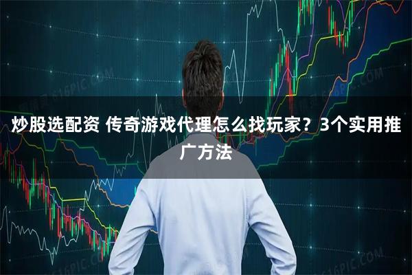 炒股选配资 传奇游戏代理怎么找玩家？3个实用推广方法