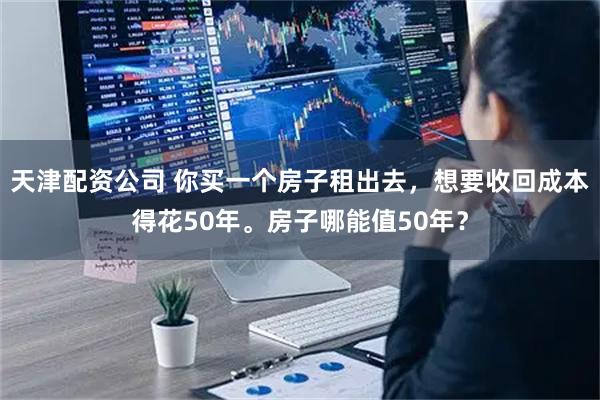 天津配资公司 你买一个房子租出去，想要收回成本得花50年。房子哪能值50年？