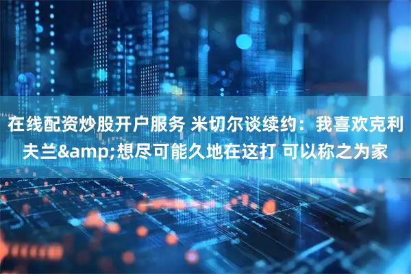 在线配资炒股开户服务 米切尔谈续约：我喜欢克利夫兰&想尽可能久地在这打 可以称之为家