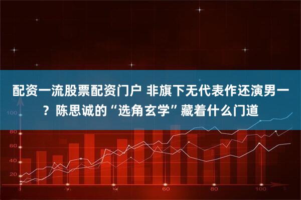 配资一流股票配资门户 非旗下无代表作还演男一？陈思诚的“选角玄学”藏着什么门道