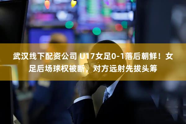 武汉线下配资公司 U17女足0-1落后朝鲜！女足后场球权被断，对方远射先拔头筹