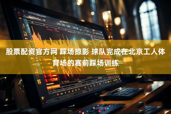 股票配资官方网 踩场掠影 球队完成在北京工人体育场的赛前踩场训练