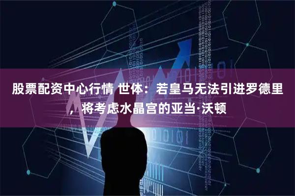 股票配资中心行情 世体：若皇马无法引进罗德里，将考虑水晶宫的亚当·沃顿