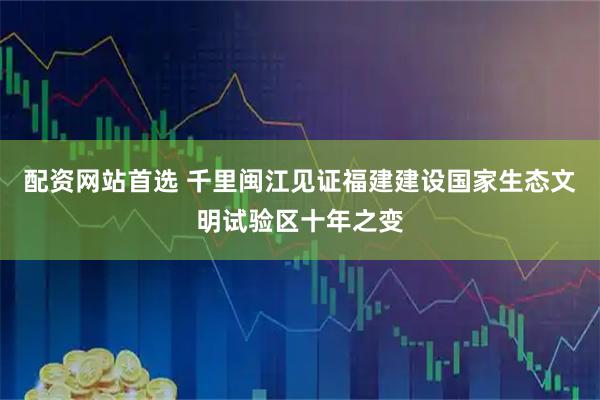 配资网站首选 千里闽江见证福建建设国家生态文明试验区十年之变