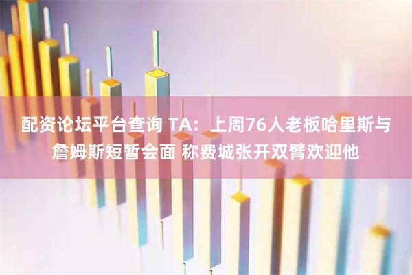 配资论坛平台查询 TA：上周76人老板哈里斯与詹姆斯短暂会面 称费城张开双臂欢迎他