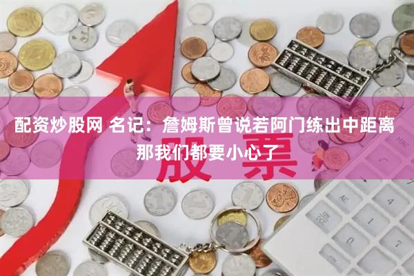 配资炒股网 名记：詹姆斯曾说若阿门练出中距离 那我们都要小心了