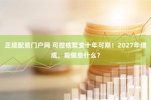 正规配资门户网 可控核聚变十年可期！2027年建成，能做些什么？
