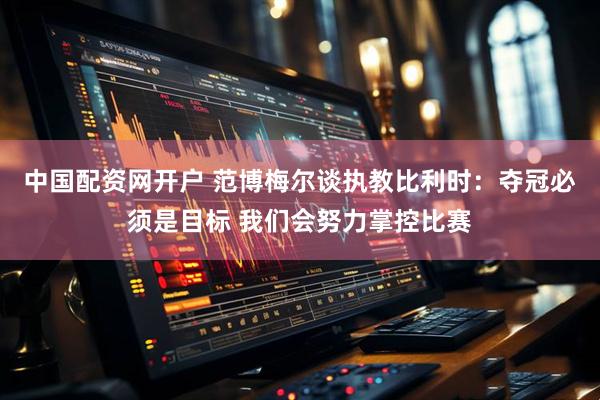 中国配资网开户 范博梅尔谈执教比利时：夺冠必须是目标 我们会努力掌控比赛